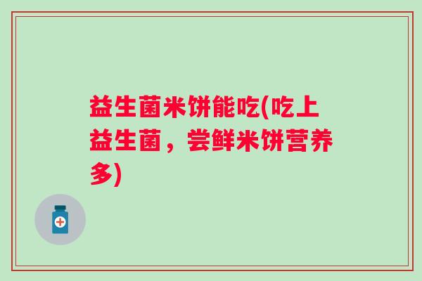 益生菌米饼能吃(吃上益生菌，尝鲜米饼营养多)