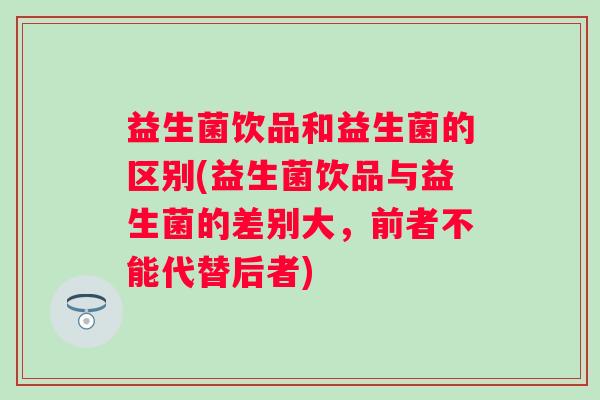 益生菌饮品和益生菌的区别(益生菌饮品与益生菌的差别大，前者不能代替后者)