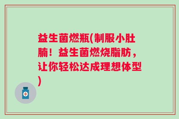 益生菌燃瓶(制服小肚腩！益生菌燃烧脂肪，让你轻松达成理想体型)