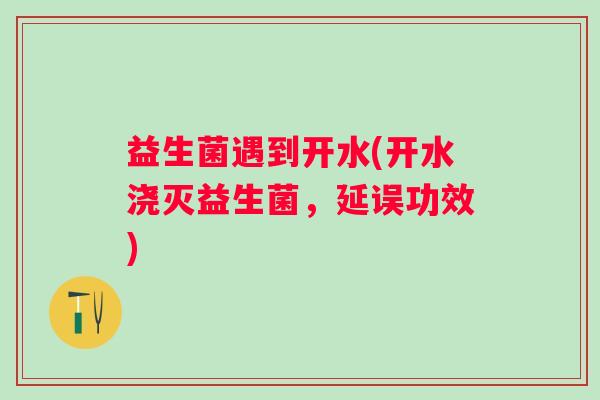 益生菌遇到开水(开水浇灭益生菌,延误功效) 益生菌遇到开水(开水浇灭益生菌,延误功效)
