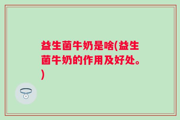 益生菌牛奶是啥(益生菌牛奶的作用及好处。)