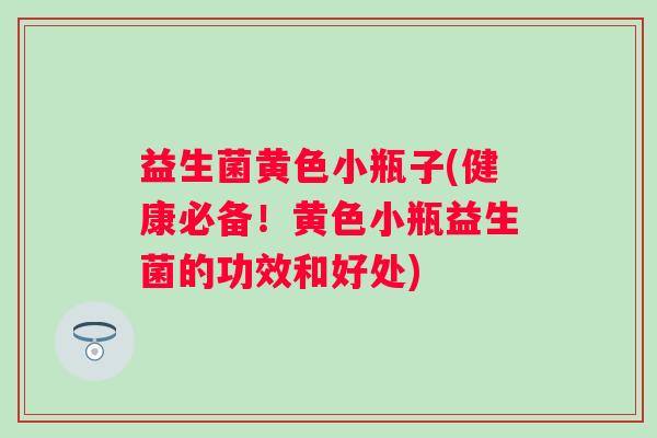 益生菌黄色小瓶子(健康必备！黄色小瓶益生菌的功效和好处)