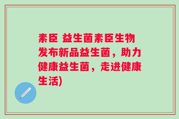 素臣 益生菌素臣生物发布新品益生菌，助力健康益生菌，走进健康生活)