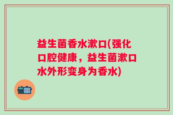 益生菌香水漱口(强化口腔健康，益生菌漱口水外形变身为香水)