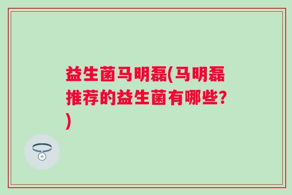 益生菌马明磊(马明磊推荐的益生菌有哪些？)