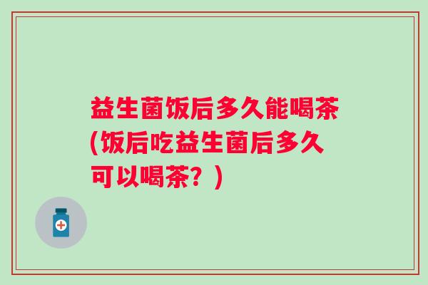 益生菌饭后多久能喝茶(饭后吃益生菌后多久可以喝茶？)