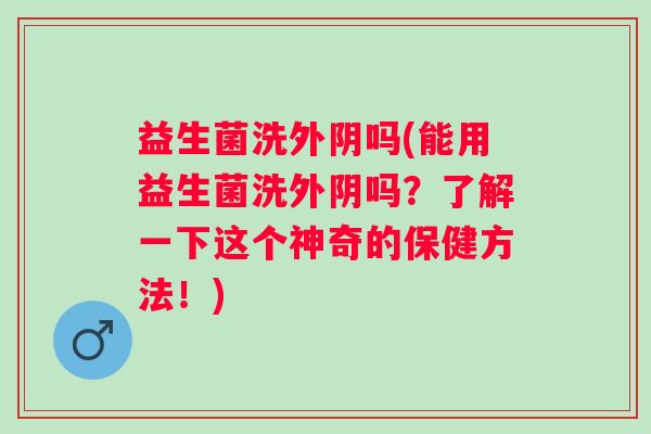 益生菌洗外阴吗(能用益生菌洗外阴吗？了解一下这个神奇的保健方法！)