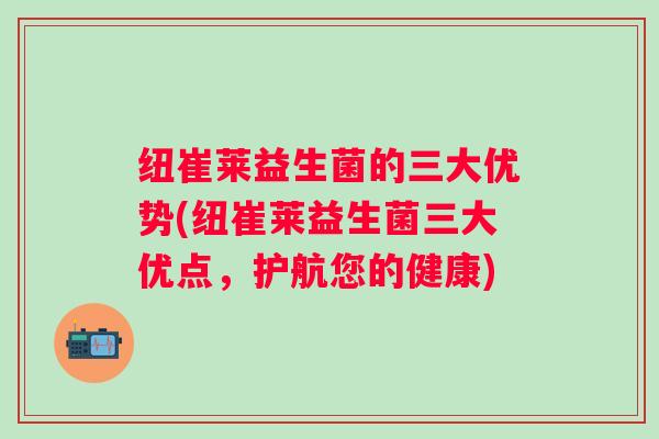 纽崔莱益生菌的三大优势(纽崔莱益生菌三大优点，护航您的健康)