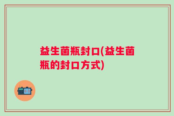 益生菌瓶封口(益生菌瓶的封口方式)