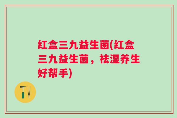 红盒三九益生菌(红盒三九益生菌，祛湿养生好帮手)