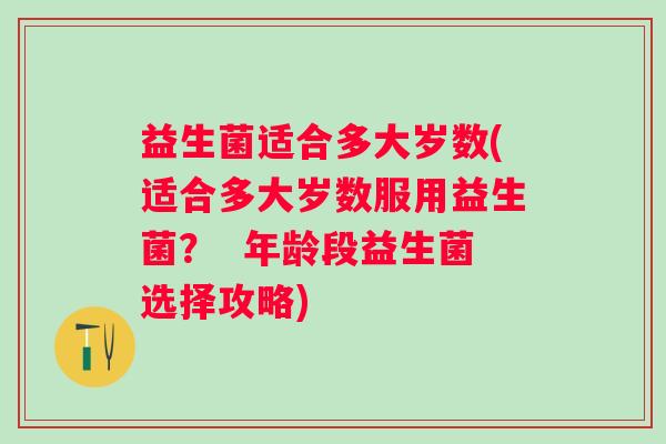 益生菌适合多大岁数(适合多大岁数服用益生菌？  年龄段益生菌选择攻略)