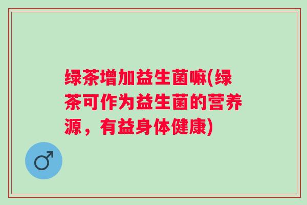 绿茶增加益生菌嘛(绿茶可作为益生菌的营养源，有益身体健康)