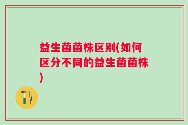 益生菌菌株区别(如何区分不同的益生菌菌株)