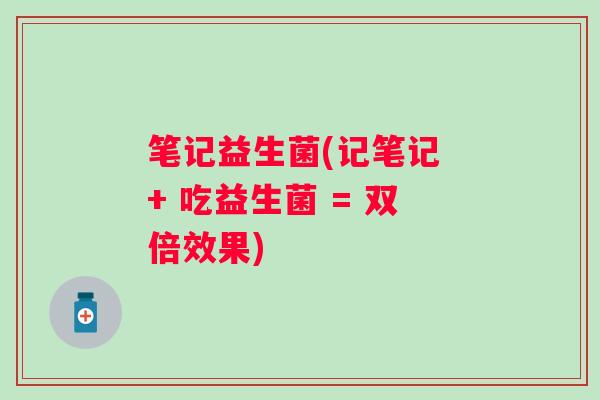 笔记益生菌(记笔记 + 吃益生菌 = 双倍效果)