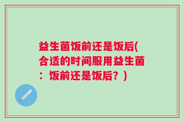 益生菌饭前还是饭后(合适的时间服用益生菌：饭前还是饭后？)