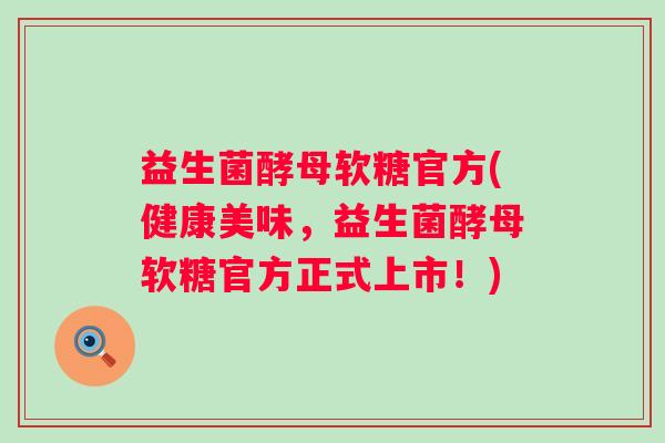 益生菌酵母软糖官方(健康美味，益生菌酵母软糖官方正式上市！)