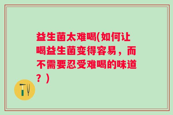 益生菌太难喝(如何让喝益生菌变得容易，而不需要忍受难喝的味道？)