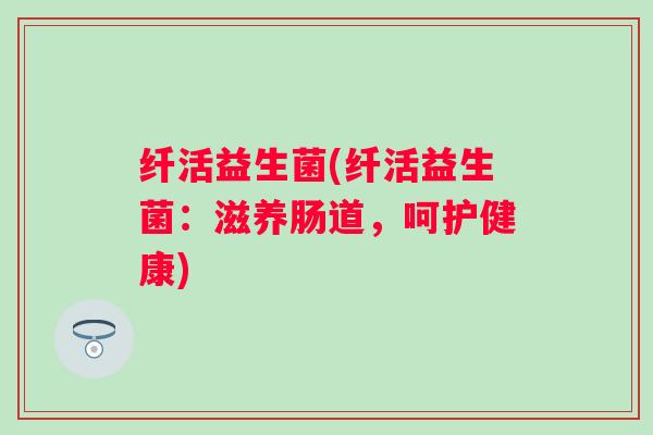纤活益生菌(纤活益生菌：滋养肠道，呵护健康)
