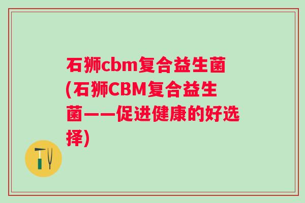 石狮cbm复合益生菌(石狮CBM复合益生菌——促进健康的好选择)