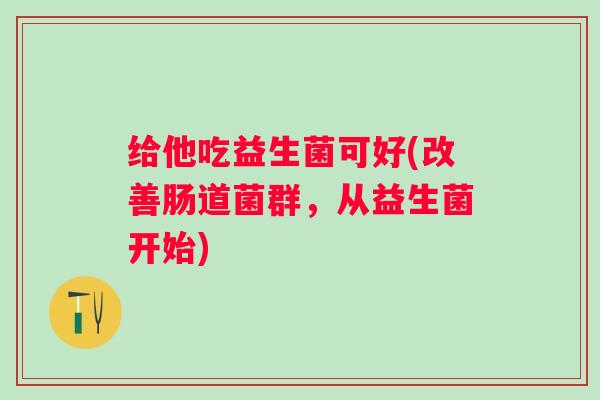 给他吃益生菌可好(改善肠道菌群，从益生菌开始)
