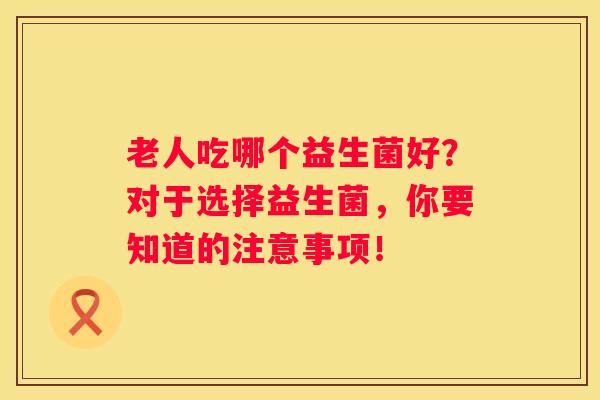 老人吃哪个益生菌好？对于选择益生菌，你要知道的注意事项！