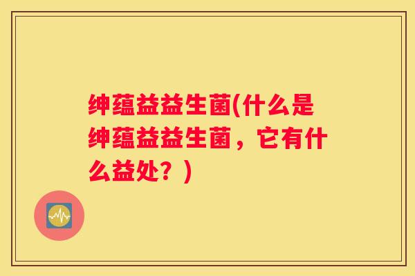 绅蕴益益生菌(什么是绅蕴益益生菌，它有什么益处？)