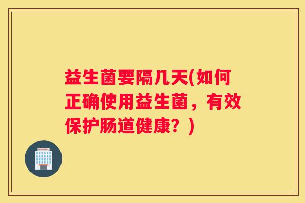 益生菌要隔几天(如何正确使用益生菌，有效保护肠道健康？)