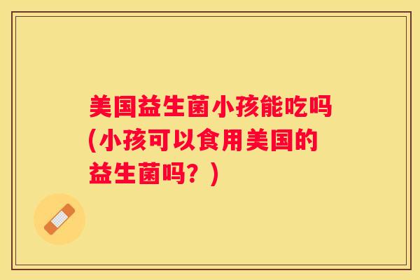 美国益生菌小孩能吃吗(小孩可以食用美国的益生菌吗？)