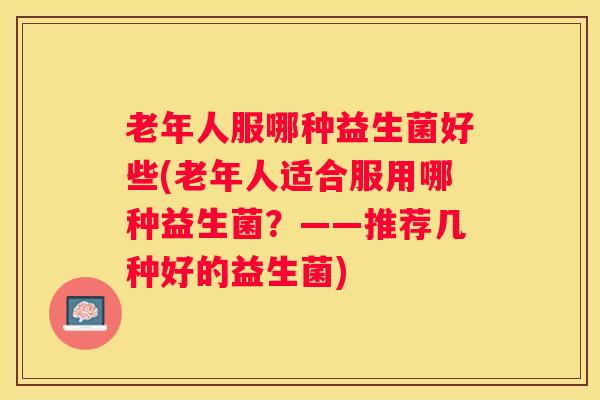老年人服哪种益生菌好些(老年人适合服用哪种益生菌？——推荐几种好的益生菌)