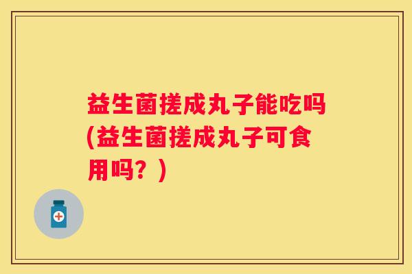 益生菌搓成丸子能吃吗(益生菌搓成丸子可食用吗？)