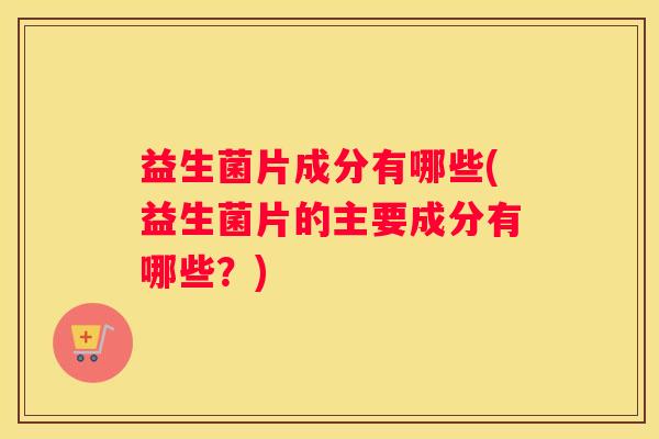 益生菌片成分有哪些(益生菌片的主要成分有哪些？)