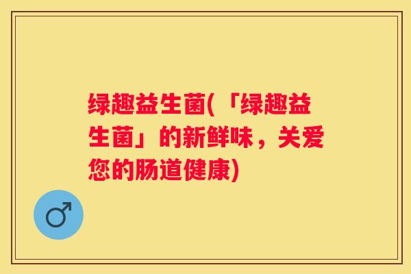 绿趣益生菌(「绿趣益生菌」的新鲜味，关爱您的肠道健康)