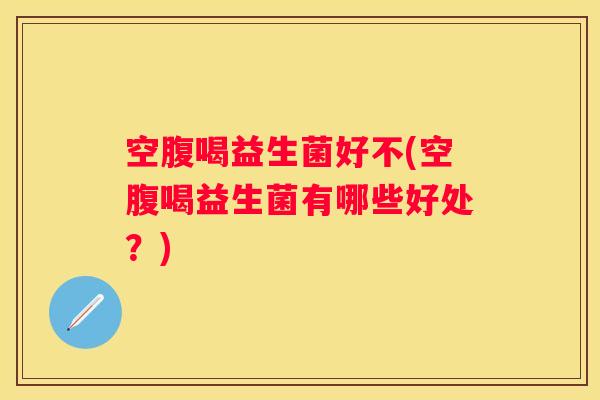 空腹喝益生菌好不(空腹喝益生菌有哪些好处？)
