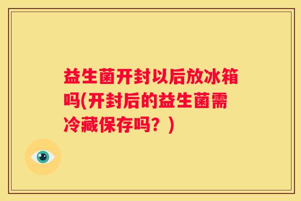 益生菌开封以后放冰箱吗(开封后的益生菌需冷藏保存吗？)