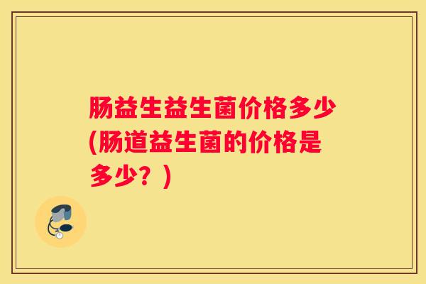 肠益生益生菌价格多少(肠道益生菌的价格是多少？)