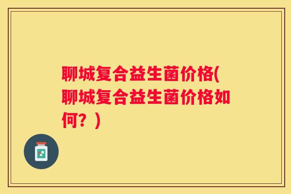 聊城复合益生菌价格(聊城复合益生菌价格如何？)