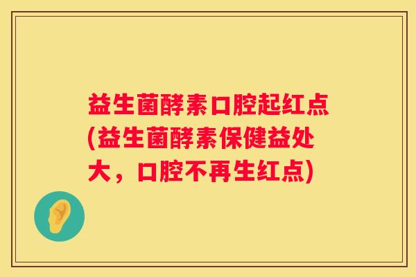 益生菌酵素口腔起红点(益生菌酵素保健益处大，口腔不再生红点)