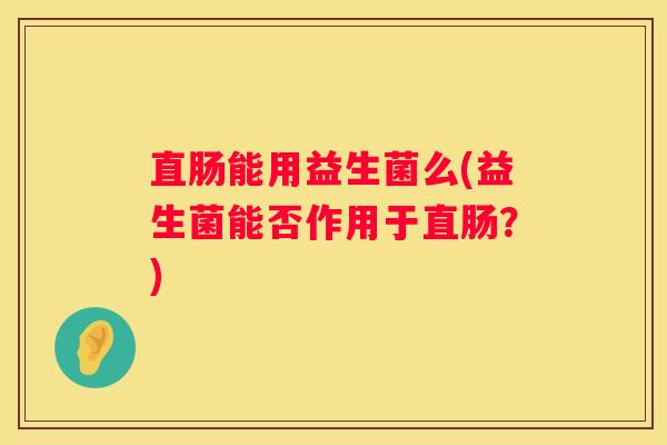 直肠能用益生菌么(益生菌能否作用于直肠？)