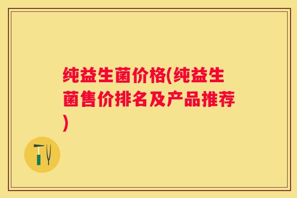 纯益生菌价格(纯益生菌售价排名及产品推荐)