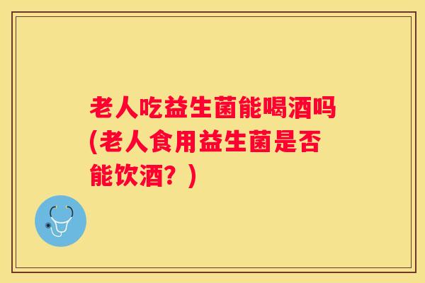 老人吃益生菌能喝酒吗(老人食用益生菌是否能饮酒？)