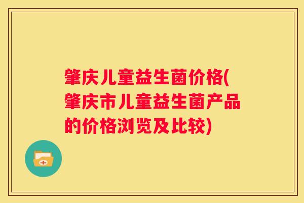 肇庆儿童益生菌价格(肇庆市儿童益生菌产品的价格浏览及比较)