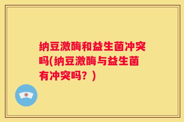 纳豆激酶和益生菌冲突吗(纳豆激酶与益生菌有冲突吗？)
