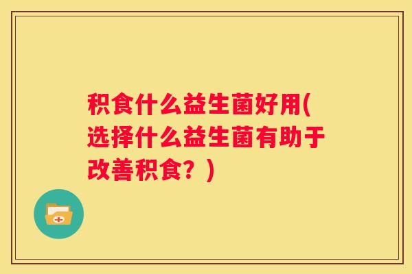积食什么益生菌好用(选择什么益生菌有助于改善积食？)