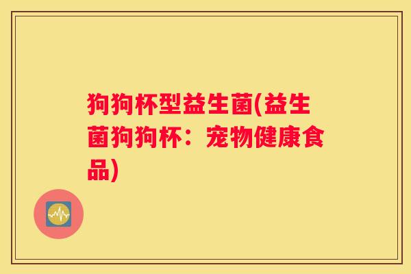 狗狗杯型益生菌(益生菌狗狗杯：宠物健康食品)