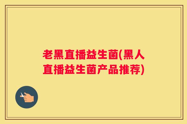 老黑直播益生菌(黑人直播益生菌产品推荐)