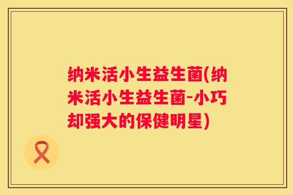 纳米活小生益生菌(纳米活小生益生菌-小巧却强大的保健明星)