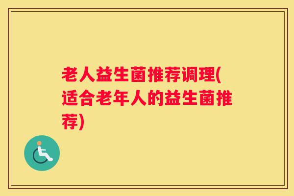 老人益生菌推荐调理(适合老年人的益生菌推荐)