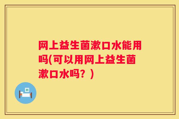 网上益生菌漱口水能用吗(可以用网上益生菌漱口水吗？)
