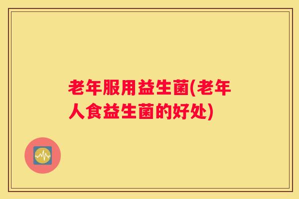 老年服用益生菌(老年人食益生菌的好处)