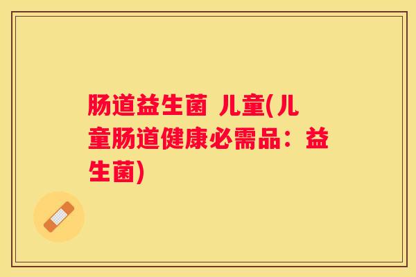 肠道益生菌 儿童(儿童肠道健康必需品：益生菌)